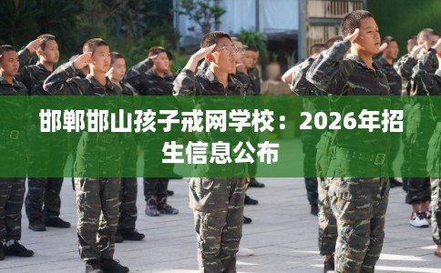 邯郸邯山孩子戒网学校：2026年招生信息公布