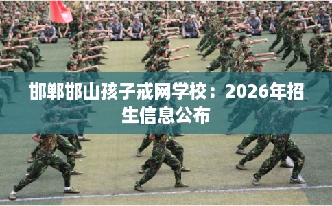 邯郸邯山孩子戒网学校：2026年招生信息公布