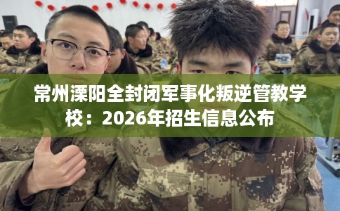 常州溧阳全封闭军事化叛逆管教学校：2026年招生信息公布