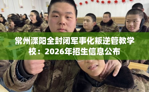 常州溧阳全封闭军事化叛逆管教学校：2026年招生信息公布