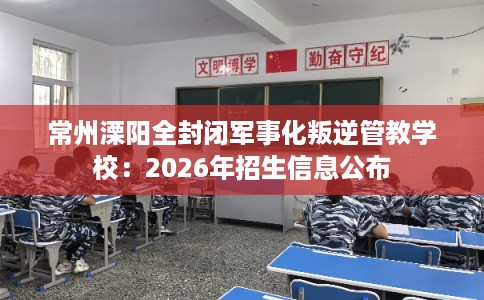 常州溧阳全封闭军事化叛逆管教学校：2026年招生信息公布