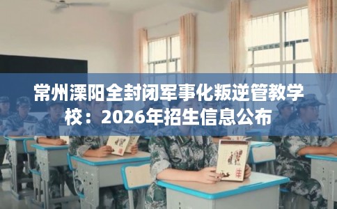常州溧阳全封闭军事化叛逆管教学校：2026年招生信息公布