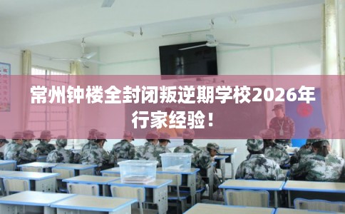 常州钟楼全封闭叛逆期学校2026年行家经验! 常州钟楼全封闭叛逆期学校2026年行家经验!