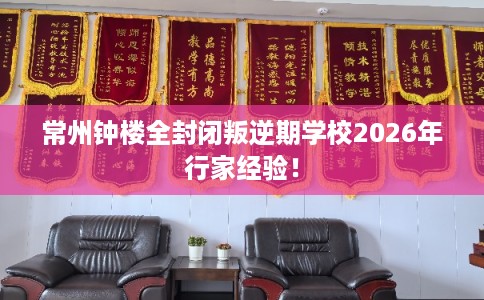 常州钟楼全封闭叛逆期学校2026年行家经验! 常州钟楼全封闭叛逆期学校2026年行家经验!