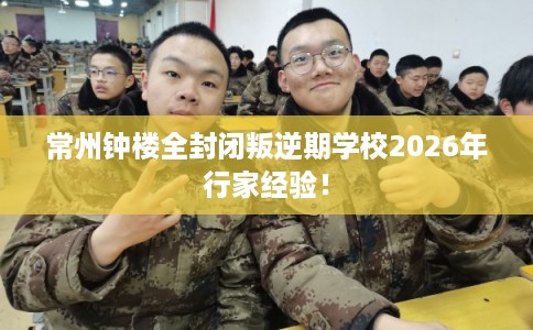 常州钟楼全封闭叛逆期学校2026年行家经验！