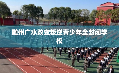 随州广水改变叛逆青少年全封闭学校 随州广水改变叛逆青少年全封闭学校