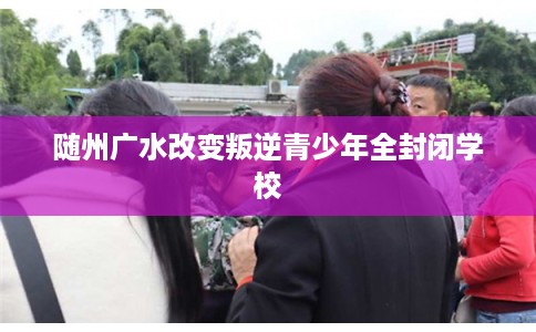 随州广水改变叛逆青少年全封闭学校 随州广水改变叛逆青少年全封闭学校