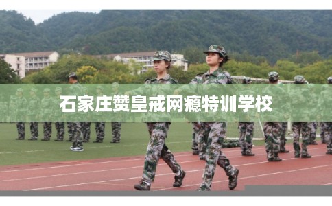 石家庄赞皇戒网瘾特训学校
