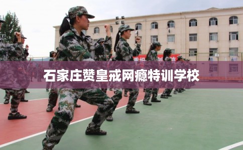 石家庄赞皇戒网瘾特训学校