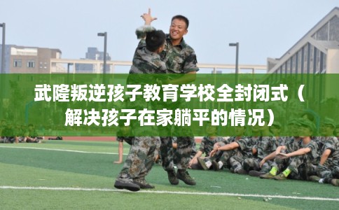 武隆叛逆孩子教育学校全封闭式（解决孩子在家躺平的情况）
