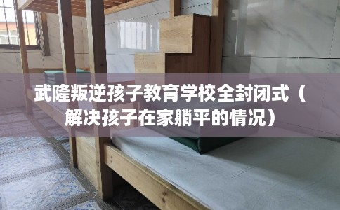 武隆叛逆孩子教育学校全封闭式（解决孩子在家躺平的情况）
