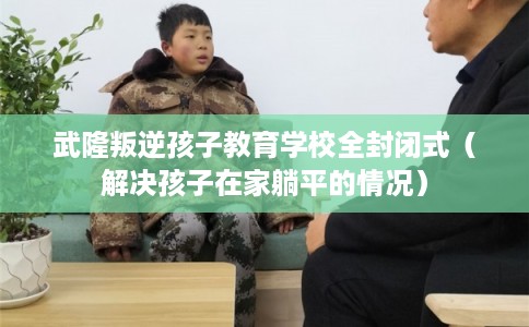 武隆叛逆孩子教育学校全封闭式（解决孩子在家躺平的情况）