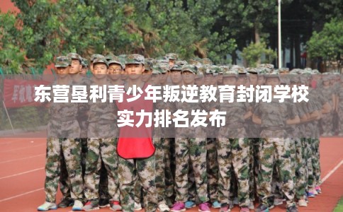 东营垦利青少年叛逆教育封闭学校实力排名发布
