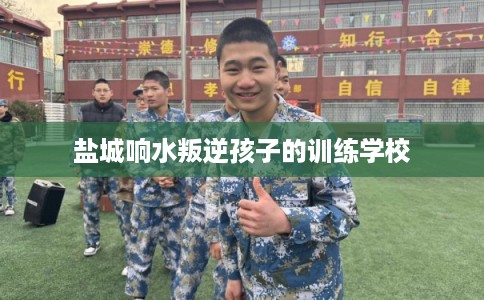 盐城响水叛逆孩子的训练学校