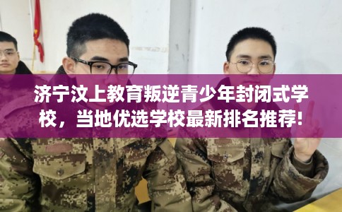 济宁汶上教育叛逆青少年封闭式学校，当地优选学校最新排名推荐!
