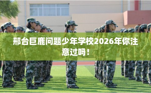 邢台巨鹿问题少年学校2026年你注意过吗！