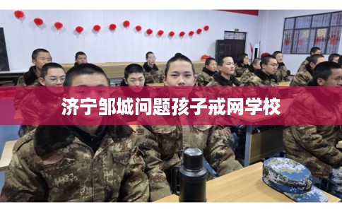济宁邹城问题孩子戒网学校