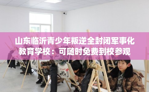 山东临沂青少年叛逆全封闭军事化教育学校:可随时免费到校参观 山东临沂青少年叛逆全封闭军事化教育学校:可随时免费到校参观