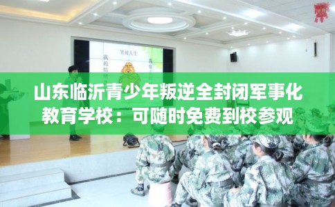 山东临沂青少年叛逆全封闭军事化教育学校:可随时免费到校参观 山东临沂青少年叛逆全封闭军事化教育学校:可随时免费到校参观