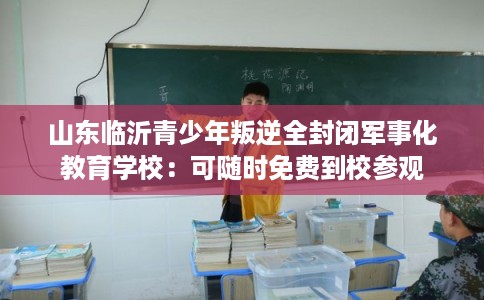 山东临沂青少年叛逆全封闭军事化教育学校:可随时免费到校参观 山东临沂青少年叛逆全封闭军事化教育学校:可随时免费到校参观