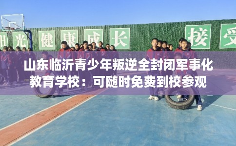 山东临沂青少年叛逆全封闭军事化教育学校：可随时免费到校参观
