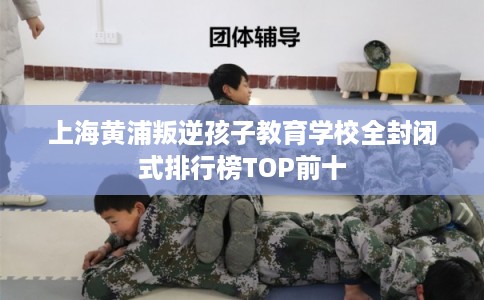 上海黄浦叛逆孩子教育学校全封闭式排行榜TOP前十
