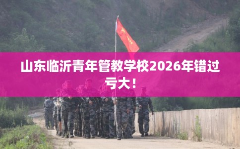 山东临沂青年管教学校2026年错过亏大！