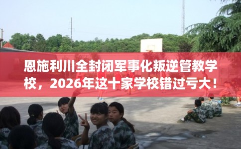 恩施利川全封闭军事化叛逆管教学校，2026年这十家学校错过亏大！