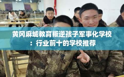 黄冈麻城教育叛逆孩子军事化学校：行业前十的学校推荐