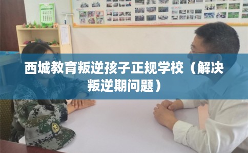 西城教育叛逆孩子正规学校（解决叛逆期问题）
