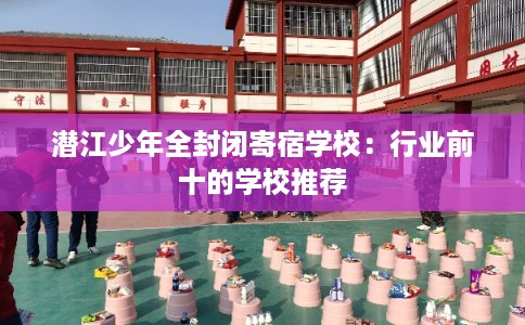 潜江少年全封闭寄宿学校：行业前十的学校推荐
