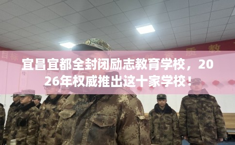 宜昌宜都全封闭励志教育学校，2026年权威推出这十家学校！