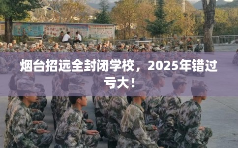 烟台招远全封闭学校，2025年错过亏大！
