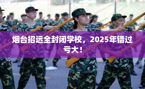烟台招远全封闭学校，2025年错过亏大！