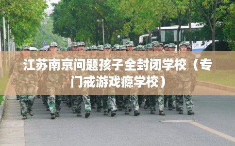 江苏南京问题孩子全封闭学校(专门戒游戏瘾学校) 江苏南京问题孩子全封闭学校(专门戒游戏瘾学校)