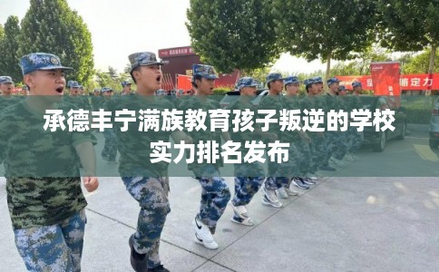 承德丰宁满族教育孩子叛逆的学校实力排名发布