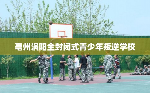 亳州涡阳全封闭式青少年叛逆学校 亳州涡阳全封闭式青少年叛逆学校
