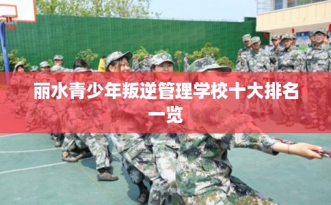 丽水青少年叛逆管理学校十大排名一览 丽水青少年叛逆管理学校十大排名一览