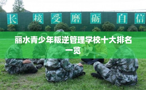 丽水青少年叛逆管理学校十大排名一览 丽水青少年叛逆管理学校十大排名一览