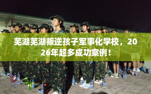 芜湖芜湖叛逆孩子军事化学校,2026年超多成功案例! 芜湖芜湖叛逆孩子军事化学校,2026年超多成功案例!