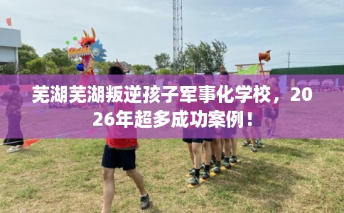 芜湖芜湖叛逆孩子军事化学校,2026年超多成功案例! 芜湖芜湖叛逆孩子军事化学校,2026年超多成功案例!