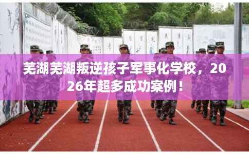 芜湖芜湖叛逆孩子军事化学校，2026年超多成功案例！