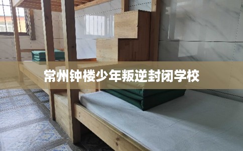 常州钟楼少年叛逆封闭学校