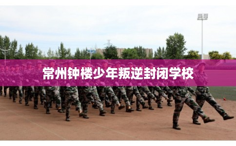 常州钟楼少年叛逆封闭学校