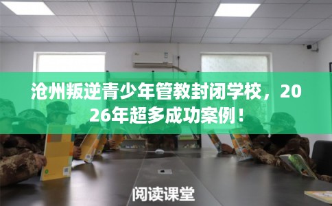 沧州叛逆青少年管教封闭学校，2026年超多成功案例！