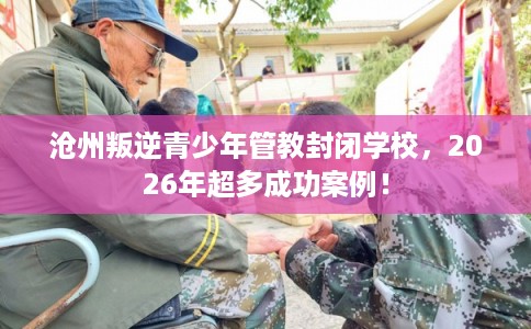 沧州叛逆青少年管教封闭学校，2026年超多成功案例！