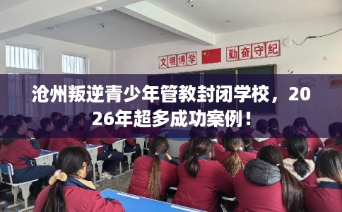 沧州叛逆青少年管教封闭学校，2026年超多成功案例！