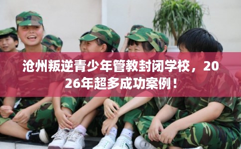 沧州叛逆青少年管教封闭学校，2026年超多成功案例！
