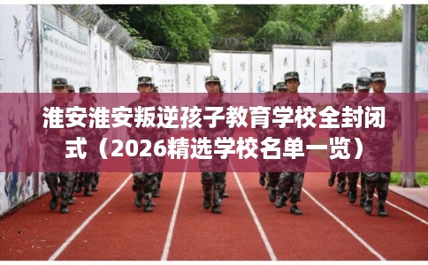 淮安淮安叛逆孩子教育学校全封闭式（2026精选学校名单一览）