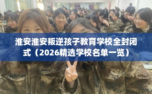 淮安淮安叛逆孩子教育学校全封闭式（2026精选学校名单一览）